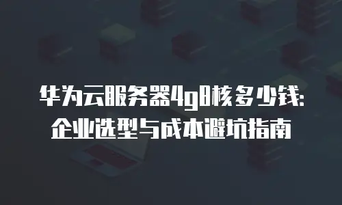 华为云服务器4g8核多少钱：企业选型与成本避坑指南