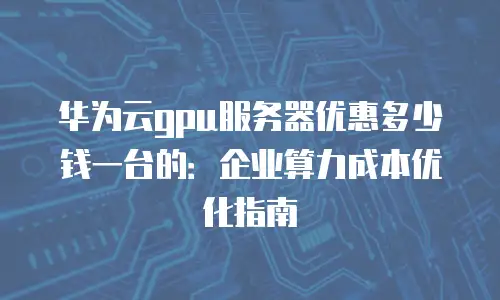 华为云gpu服务器优惠多少钱一台的：企业算力成本优化指南