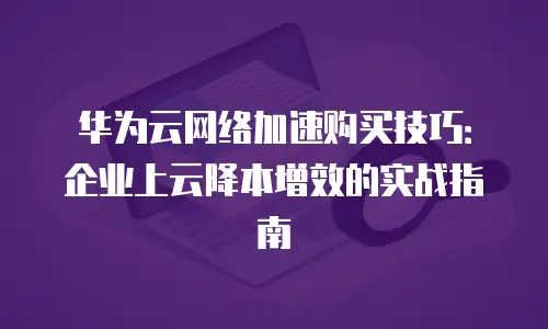 华为云网络加速购买技巧：企业上云降本增效的实战指南