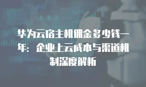 华为云宿主机佣金多少钱一年：企业上云成本与渠道机制深度解析