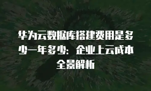 华为云数据库搭建费用是多少一年多少：企业上云成本全景解析