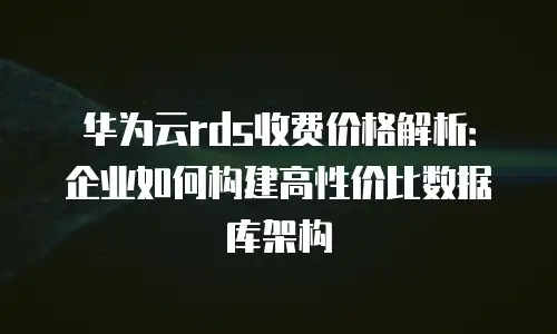华为云rds收费价格解析：企业如何构建高性价比数据库架构