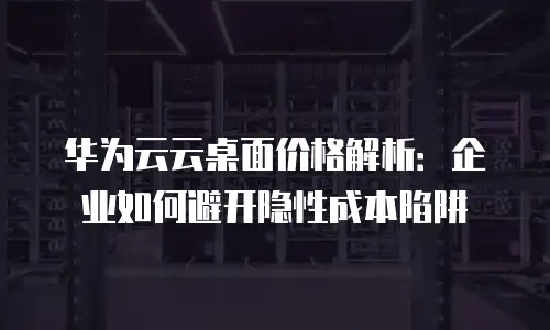 华为云云桌面价格解析：企业如何避开隐性成本陷阱