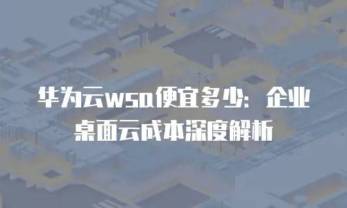 华为云wsa便宜多少：企业桌面云成本深度解析