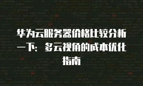 华为云服务器价格比较分析一下：多云视角的成本优化指南