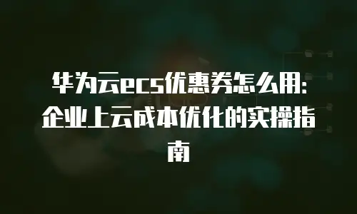 华为云ecs优惠券怎么用：企业上云成本优化的实操指南