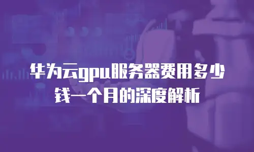 华为云gpu服务器费用多少钱一个月的深度解析