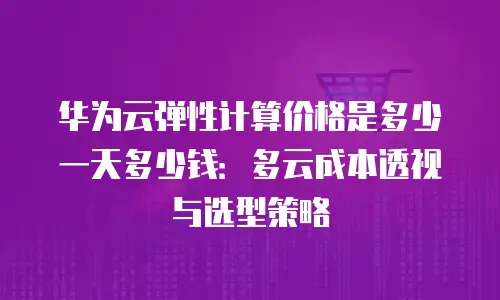 华为云弹性计算价格是多少一天多少钱：多云成本透视与选型策略