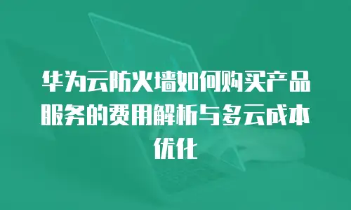 华为云防火墙如何购买产品服务的费用解析与多云成本优化