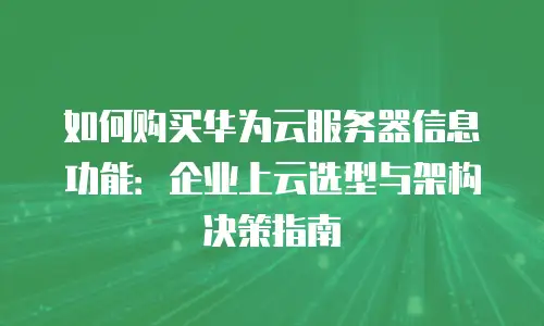 如何购买华为云服务器信息功能：企业上云选型与架构决策指南