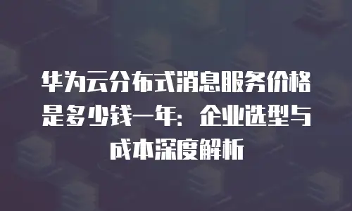 华为云分布式消息服务价格是多少钱一年：企业选型与成本深度解析