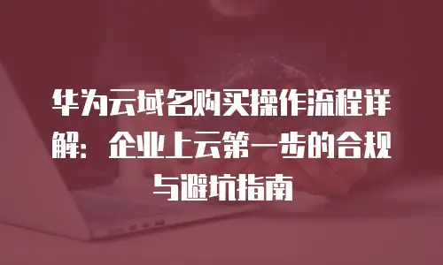 华为云域名购买操作流程详解：企业上云第一步的合规与避坑指南