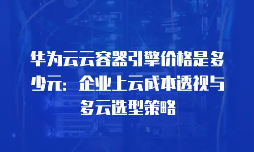 华为云云容器引擎价格是多少元：企业上云成本透视与多云选型策略