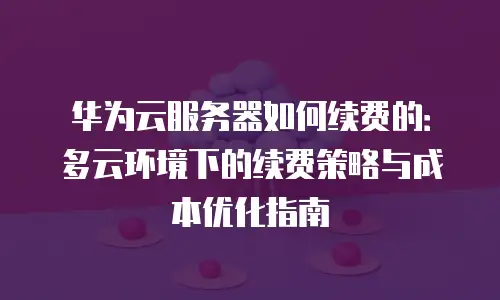 华为云服务器如何续费的：多云环境下的续费策略与成本优化指南