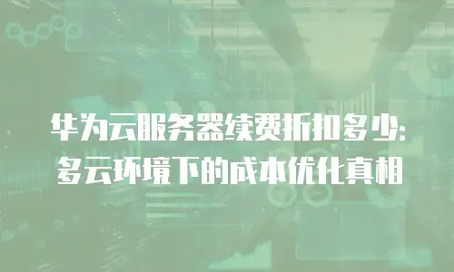 华为云服务器续费折扣多少：多云环境下的成本优化真相