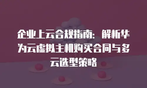 企业上云合规指南：解析华为云虚拟主机购买合同与多云选型策略