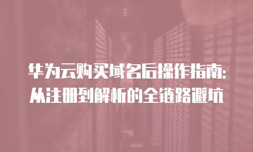 华为云购买域名后操作指南：从注册到解析的全链路避坑