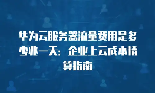 华为云服务器流量费用是多少兆一天：企业上云成本精算指南