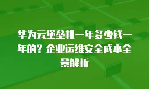 华为云堡垒机一年多少钱一年的？企业运维安全成本全景解析