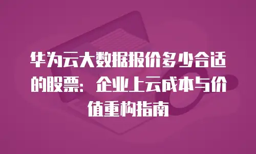 华为云大数据报价多少合适的股票：企业上云成本与价值重构指南