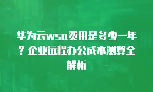 华为云wsa费用是多少一年？企业远程办公成本测算全解析