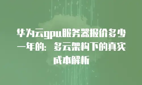 华为云gpu服务器报价多少一年的：多云架构下的真实成本解析