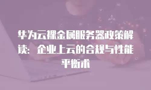 华为云裸金属服务器政策解读：企业上云的合规与性能平衡术