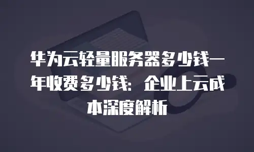 华为云轻量服务器多少钱一年收费多少钱：企业上云成本深度解析