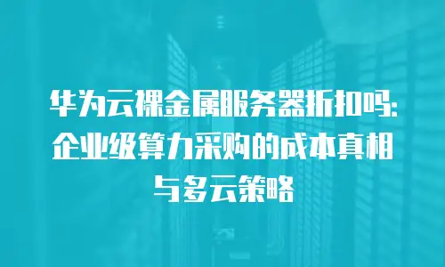 华为云裸金属服务器折扣吗：企业级算力采购的成本真相与多云策略