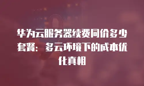 华为云服务器续费同价多少套餐：多云环境下的成本优化真相