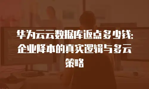 华为云云数据库返点多少钱：企业降本的真实逻辑与多云策略