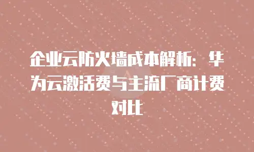 企业云防火墙成本解析：华为云激活费与主流厂商计费对比