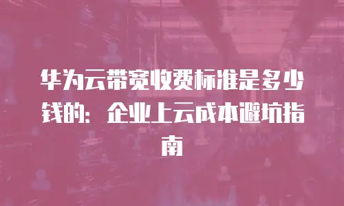 华为云带宽收费标准是多少钱的：企业上云成本避坑指南