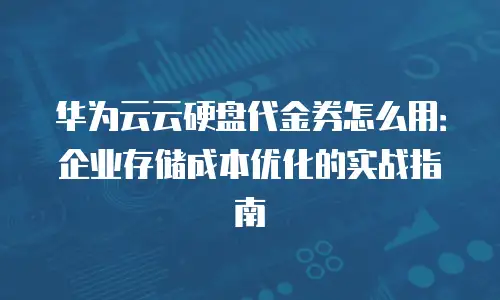 华为云云硬盘代金券怎么用：企业存储成本优化的实战指南