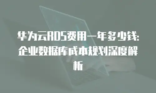 华为云RDS费用一年多少钱：企业数据库成本规划深度解析