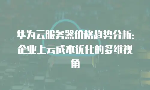 华为云服务器价格趋势分析：企业上云成本优化的多维视角