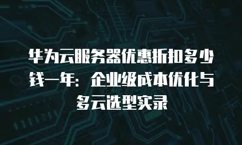 华为云服务器优惠折扣多少钱一年：企业级成本优化与多云选型实录
