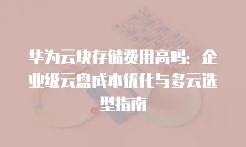 华为云块存储费用高吗：企业级云盘成本优化与多云选型指南