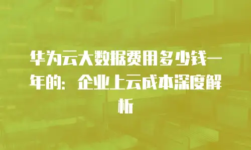 华为云大数据费用多少钱一年的：企业上云成本深度解析