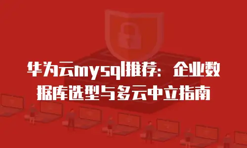 华为云mysql推荐：企业数据库选型与多云中立指南