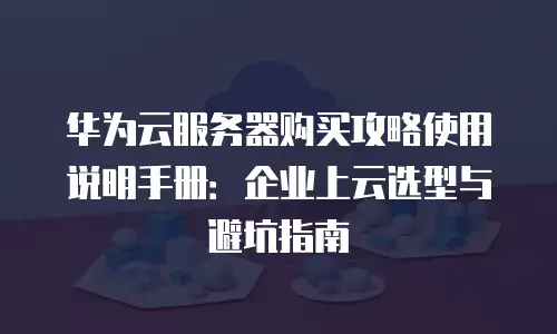 华为云服务器购买攻略使用说明手册：企业上云选型与避坑指南