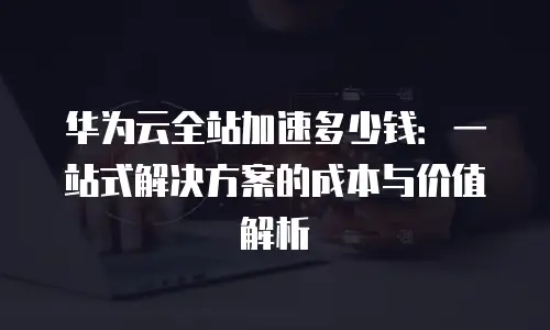 华为云全站加速多少钱：一站式解决方案的成本与价值解析