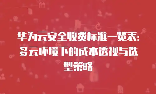 华为云安全收费标准一览表：多云环境下的成本透视与选型策略