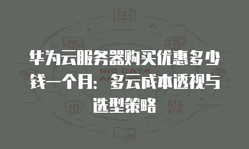 华为云服务器购买优惠多少钱一个月：多云成本透视与选型策略