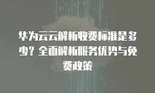 华为云云解析收费标准是多少？全面解析服务优势与免费政策