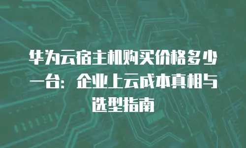 华为云宿主机购买价格多少一台：企业上云成本真相与选型指南
