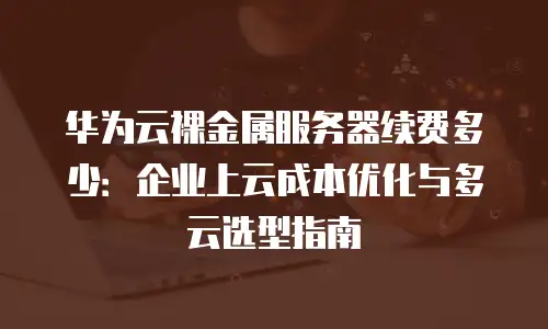 华为云裸金属服务器续费多少：企业上云成本优化与多云选型指南