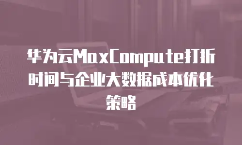 华为云MaxCompute打折时间与企业大数据成本优化策略