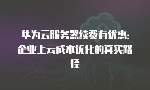 华为云服务器续费有优惠：企业上云成本优化的真实路径