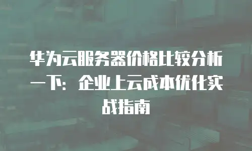 华为云服务器价格比较分析一下：企业上云成本优化实战指南